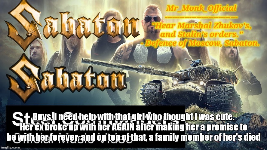 Mr_Monk Sabaton Temp | Guys, I need help with that girl who thought I was cute. Her ex broke up with her AGAIN after making her a promise to be with her forever, and on top of that, a family member of her's died | image tagged in mr_monk sabaton temp | made w/ Imgflip meme maker