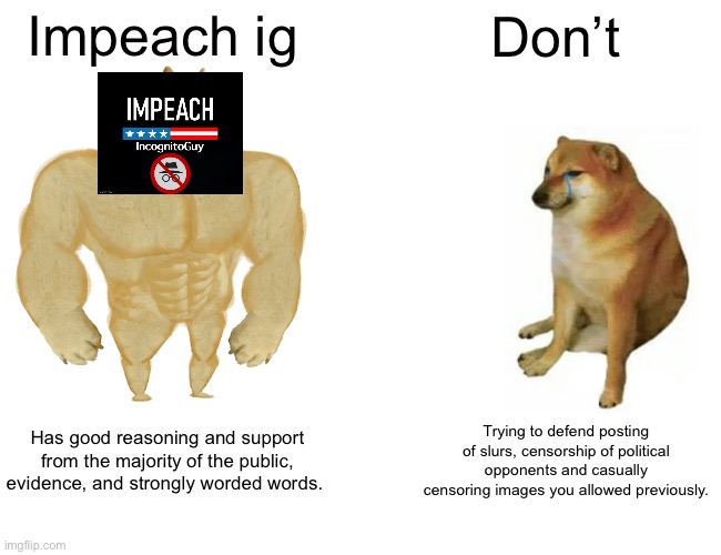 Buff Doge vs. Cheems | Impeach ig; Don’t; Has good reasoning and support from the majority of the public, evidence, and strongly worded words. Trying to defend posting of slurs, censorship of political opponents and casually censoring images you allowed previously. | image tagged in memes,buff doge vs cheems | made w/ Imgflip meme maker