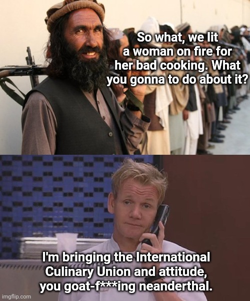The Taliban vs Chef Ramsay | So what, we lit a woman on fire for her bad cooking. What you gonna to do about it? I'm bringing the International Culinary Union and attitude, you goat-f***ing neanderthal. | image tagged in gordon ramsay calls,taliban,extremists,radical islam,humor | made w/ Imgflip meme maker
