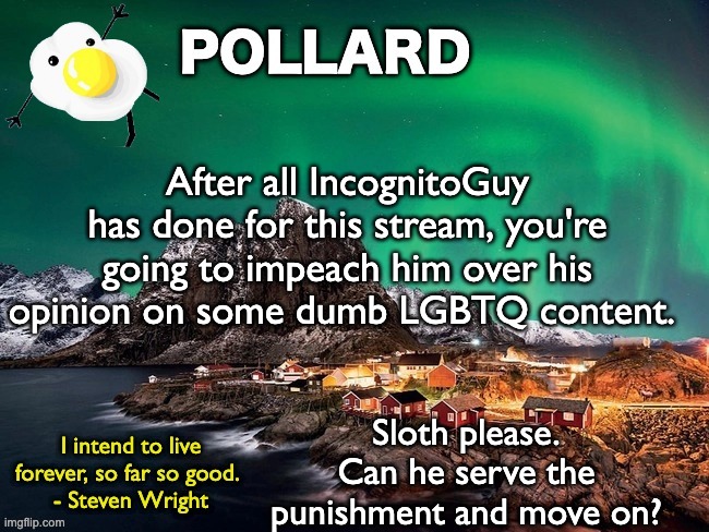 He had an opinion, he kept it to himself and he's respected all of you. Idc what people say, he was a good mod.Shame. | After all IncognitoGuy has done for this stream, you're going to impeach him over his opinion on some dumb LGBTQ content. Sloth please. Can he serve the punishment and move on? | image tagged in pollard template,memes,unfunny | made w/ Imgflip meme maker