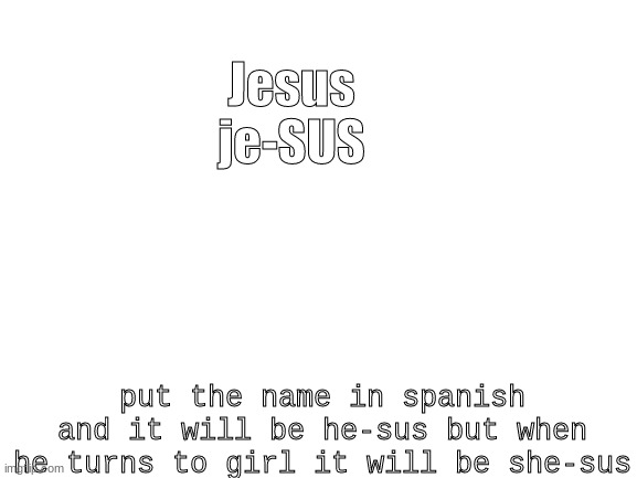 i discovered the truth. Jesus is AMOGUS |  Jesus
je-SUS; put the name in spanish and it will be he-sus but when he turns to girl it will be she-sus | image tagged in blank white template | made w/ Imgflip meme maker