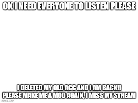 Guys, coming from the {Former} creator, please listen! | OK I NEED EVERYONE TO LISTEN PLEASE; I DELETED MY OLD ACC AND I AM BACK!! PLEASE MAKE ME A MOD AGAIN, I MISS MY STREAM | image tagged in blank white template | made w/ Imgflip meme maker