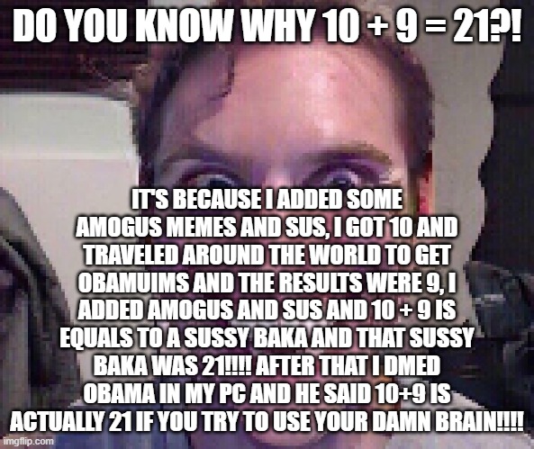 When The Imposter Is Sus | DO YOU KNOW WHY 10 + 9 = 21?! IT'S BECAUSE I ADDED SOME AMOGUS MEMES AND SUS, I GOT 10 AND TRAVELED AROUND THE WORLD TO GET OBAMUIMS AND THE RESULTS WERE 9, I ADDED AMOGUS AND SUS AND 10 + 9 IS EQUALS TO A SUSSY BAKA AND THAT SUSSY BAKA WAS 21!!!! AFTER THAT I DMED OBAMA IN MY PC AND HE SAID 10+9 IS ACTUALLY 21 IF YOU TRY TO USE YOUR DAMN BRAIN!!!! | image tagged in when the imposter is sus | made w/ Imgflip meme maker