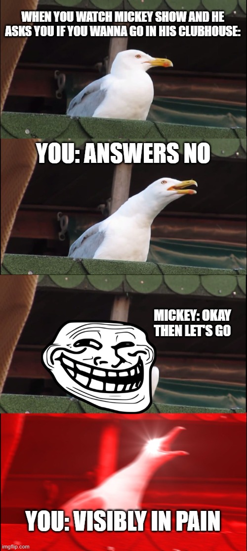 MICKEY ALWAYS SAYS YES | WHEN YOU WATCH MICKEY SHOW AND HE ASKS YOU IF YOU WANNA GO IN HIS CLUBHOUSE:; YOU: ANSWERS NO; MICKEY: OKAY THEN LET'S GO; YOU: VISIBLY IN PAIN | image tagged in memes,inhaling seagull | made w/ Imgflip meme maker