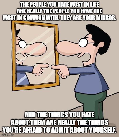 Especially When You're Afraid To Admit That You Hate Them As Much As You Only Think They Hate You |  THE PEOPLE YOU HATE MOST IN LIFE ARE REALLY THE PEOPLE YOU HAVE THE MOST IN COMMON WITH. THEY ARE YOUR MIRROR. AND THE THINGS YOU HATE ABOUT THEM ARE REALLY THE THINGS YOU'RE AFRAID TO ADMIT ABOUT YOURSELF. | image tagged in man yelling at mirror,hate,spiderman mirror,shadow,projection,psychology | made w/ Imgflip meme maker