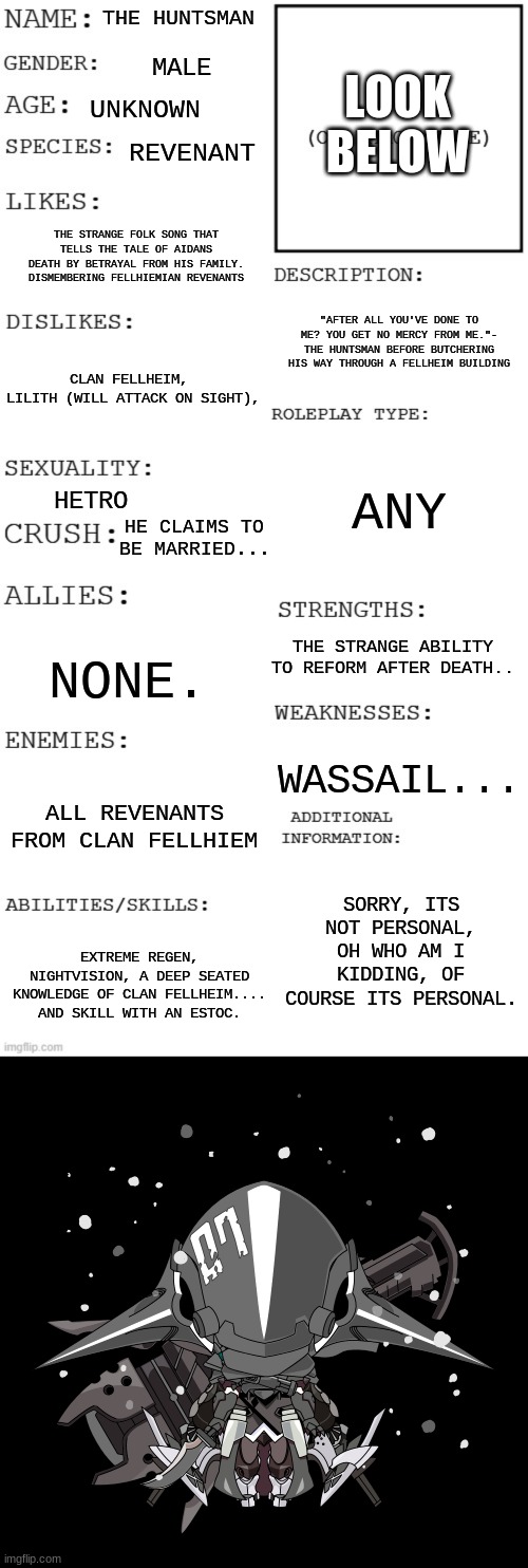 R.I.P aidan.... | LOOK BELOW; THE HUNTSMAN; MALE; UNKNOWN; REVENANT; THE STRANGE FOLK SONG THAT TELLS THE TALE OF AIDANS DEATH BY BETRAYAL FROM HIS FAMILY. DISMEMBERING FELLHIEMIAN REVENANTS; "AFTER ALL YOU'VE DONE TO ME? YOU GET NO MERCY FROM ME."- THE HUNTSMAN BEFORE BUTCHERING HIS WAY THROUGH A FELLHEIM BUILDING; CLAN FELLHEIM, 
LILITH (WILL ATTACK ON SIGHT), ANY; HETRO; HE CLAIMS TO BE MARRIED... THE STRANGE ABILITY TO REFORM AFTER DEATH.. NONE. WASSAIL... ALL REVENANTS FROM CLAN FELLHIEM; SORRY, ITS NOT PERSONAL, OH WHO AM I KIDDING, OF COURSE ITS PERSONAL. EXTREME REGEN, NIGHTVISION, A DEEP SEATED KNOWLEDGE OF CLAN FELLHEIM.... AND SKILL WITH AN ESTOC. | image tagged in updated roleplay oc showcase | made w/ Imgflip meme maker