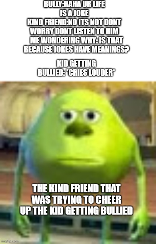 ... | BULLY:HAHA UR LIFE IS A JOKE
KIND FRIEND:NO ITS NOT DONT WORRY DONT LISTEN TO HIM; ME WONDERING WHY: IS THAT BECAUSE JOKES HAVE MEANINGS? KID GETTING BULLIED: *CRIES LOUDER*; THE KIND FRIEND THAT WAS TRYING TO CHEER UP THE KID GETTING BULLIED | image tagged in sully wazowski | made w/ Imgflip meme maker