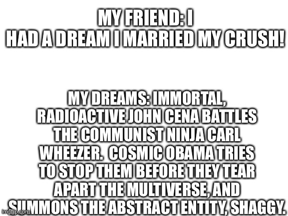 Blank White Template | MY FRIEND: I HAD A DREAM I MARRIED MY CRUSH! MY DREAMS: IMMORTAL, RADIOACTIVE JOHN CENA BATTLES THE COMMUNIST NINJA CARL WHEEZER.  COSMIC OBAMA TRIES TO STOP THEM BEFORE THEY TEAR APART THE MULTIVERSE, AND SUMMONS THE ABSTRACT ENTITY, SHAGGY. | image tagged in blank white template | made w/ Imgflip meme maker