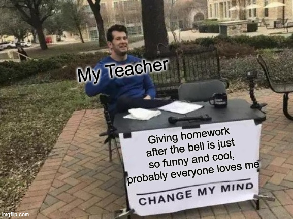 why | My Teacher; Giving homework after the bell is just so funny and cool, probably everyone loves me | image tagged in memes,change my mind | made w/ Imgflip meme maker
