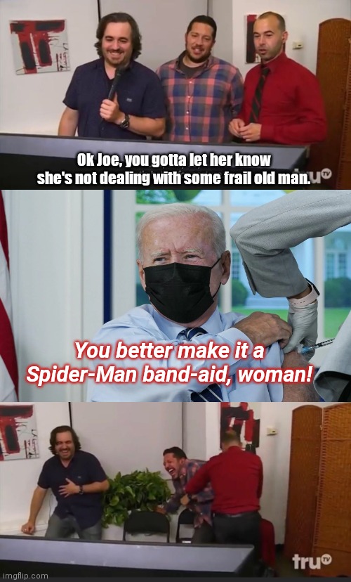 Biden gets a booster shot | Ok Joe, you gotta let her know she's not dealing with some frail old man. You better make it a Spider-Man band-aid, woman! | image tagged in impractical jokers,joe biden,dementia,political humor | made w/ Imgflip meme maker