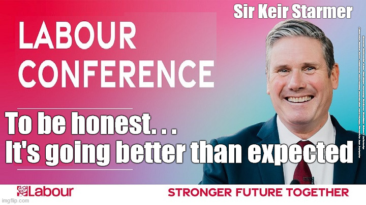 Starmer - Labour Conference 2021 | Sir Keir Starmer; #Starmerout #GetStarmerOut #Labour #AngelaRayner #wearecorbyn #KeirStarmer #DianeAbbott #McDonnell #cultofcorbyn #labourisdead #Momentum #Cervix #labourracism #socialistsunday #nevervotelabour #socialistanyday #Antisemitism #scum #resignation; To be honest. . .
It's going better than expected | image tagged in starmer conference,starmerout getstarmerout,labourisdead,starmer new leadership,cultofcorbyn,cervix rayner scum | made w/ Imgflip meme maker