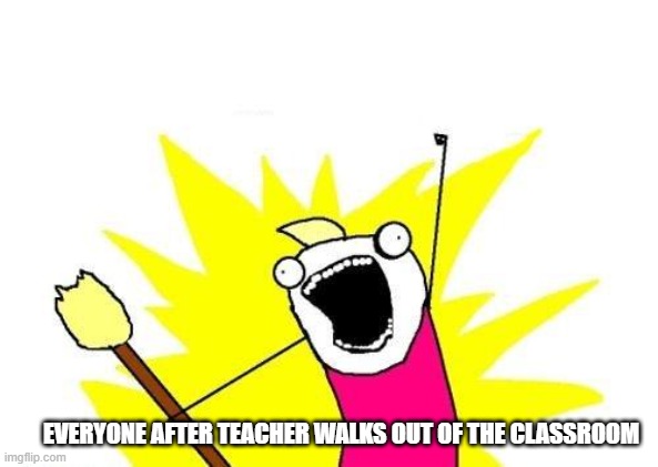 Bye teacher | EVERYONE AFTER TEACHER WALKS OUT OF THE CLASSROOM | image tagged in memes,x all the y | made w/ Imgflip meme maker