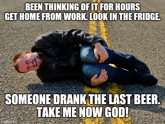 BEEN THINKING OF IT FOR HOURS
GET HOME FROM WORK. LOOK IN THE FRIDGE. SOMEONE DRANK THE LAST BEER.
TAKE ME NOW GOD! | image tagged in beer | made w/ Imgflip meme maker