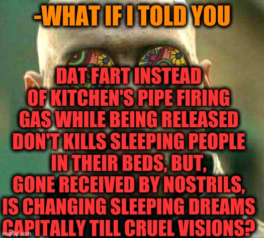 -Smells like teen lyric. | -WHAT IF I TOLD YOU; DAT FART INSTEAD OF KITCHEN'S PIPE FIRING GAS WHILE BEING RELEASED DON'T KILLS SLEEPING PEOPLE IN THEIR BEDS, BUT, GONE RECEIVED BY NOSTRILS, IS CHANGING SLEEPING DREAMS CAPITALLY TILL CRUEL VISIONS? | image tagged in acid kicks in morpheus,fart jokes,toilet humor,i sleep real shit,gas,hell's kitchen | made w/ Imgflip meme maker