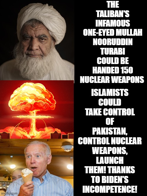 Thanks to Biden's incompetence! | THE TALIBAN'S INFAMOUS ONE-EYED MULLAH NOORUDDIN TURABI COULD BE HANDED 150 NUCLEAR WEAPONS; ISLAMISTS COULD TAKE CONTROL OF PAKISTAN, CONTROL NUCLEAR WEAPONS, LAUNCH THEM! THANKS TO BIDEN'S INCOMPETENCE! | image tagged in stupid liberals,morons,idiots,biden | made w/ Imgflip meme maker