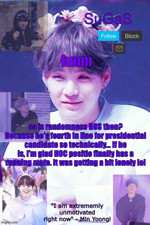 is he tho? | hmm; so is randomness HOS then? Because he's fourth in line for presidential candidate so technically... If he is, I'm glad HOC positio finally has a running mate. It was getting a bit lonely lol | image tagged in sugas' suga template | made w/ Imgflip meme maker