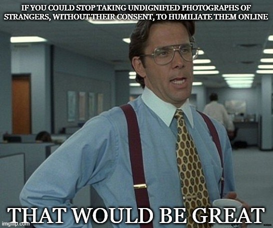 Humiliation | IF YOU COULD STOP TAKING UNDIGNIFIED PHOTOGRAPHS OF
STRANGERS, WITHOUT THEIR CONSENT, TO HUMILIATE THEM ONLINE; THAT WOULD BE GREAT; minkpen | image tagged in that would be great,strangers,humiliation,photo,consent | made w/ Imgflip meme maker