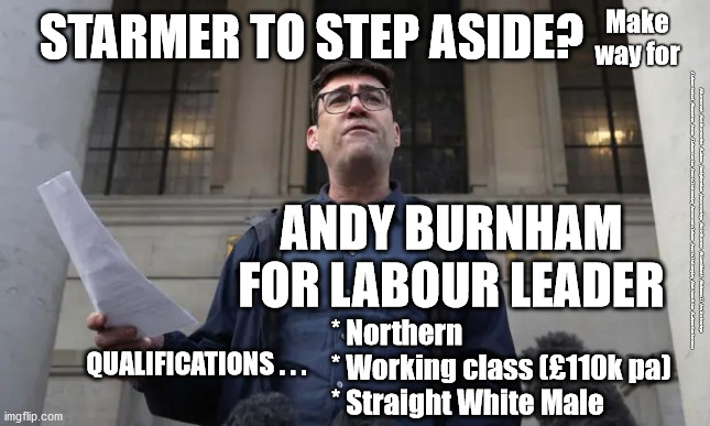 Starmer to step aside? | Make way for; STARMER TO STEP ASIDE? #Starmerout #GetStarmerOut #Labour #AndyBurnham #wearecorbyn #KeirStarmer #DianeAbbott #McDonnell #cultofcorbyn #labourisdead #Momentum #scum #labourracism #socialistsunday #nevervotelabour #socialistanyday #Antisemitism #LabourConference; ANDY BURNHAM
FOR LABOUR LEADER; * Northern
* Working class (£110k pa)
* Straight White Male; QUALIFICATIONS . . . | image tagged in andy burnham,starmerout getstarmerout,starmer new leadership,labourisdead,labour conference,rayner cervix scum | made w/ Imgflip meme maker