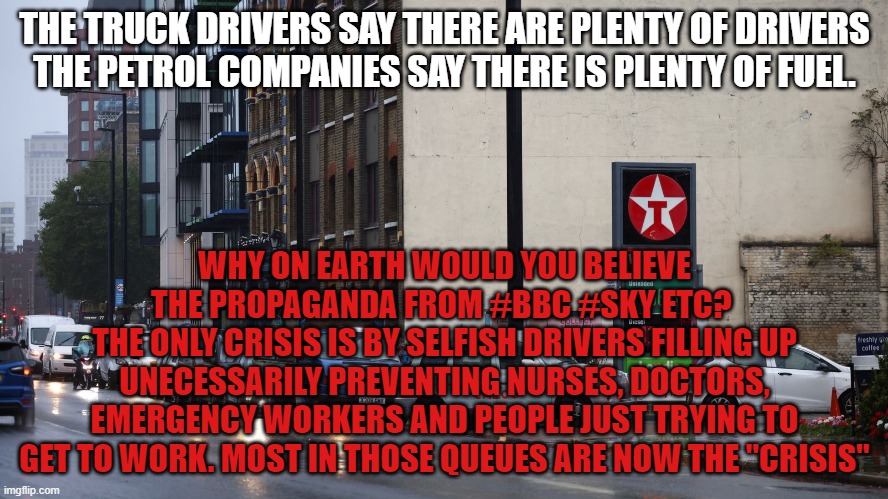 THE TRUCK DRIVERS SAY THERE ARE PLENTY OF DRIVERS
THE PETROL COMPANIES SAY THERE IS PLENTY OF FUEL. WHY ON EARTH WOULD YOU BELIEVE THE PROPAGANDA FROM #BBC #SKY ETC? 
THE ONLY CRISIS IS BY SELFISH DRIVERS FILLING UP UNECESSARILY PREVENTING NURSES, DOCTORS, EMERGENCY WORKERS AND PEOPLE JUST TRYING TO GET TO WORK. MOST IN THOSE QUEUES ARE NOW THE "CRISIS" | made w/ Imgflip meme maker