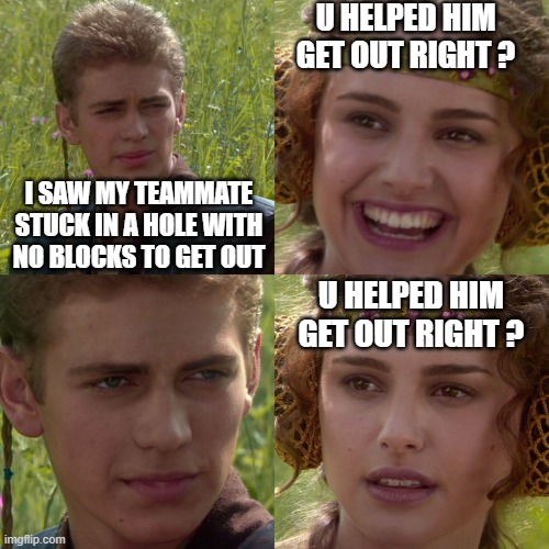 have you been in this situation? | U HELPED HIM GET OUT RIGHT ? I SAW MY TEAMMATE STUCK IN A HOLE WITH NO BLOCKS TO GET OUT; U HELPED HIM GET OUT RIGHT ? | image tagged in anakin padme 4 panel,minecraft,memes | made w/ Imgflip meme maker