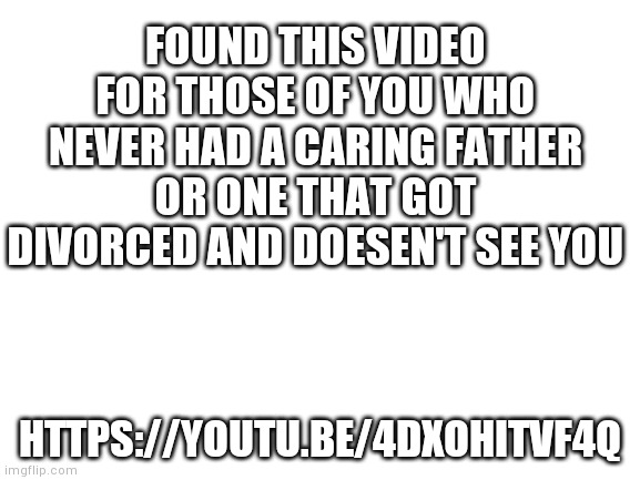 Blank White Template | FOUND THIS VIDEO FOR THOSE OF YOU WHO NEVER HAD A CARING FATHER OR ONE THAT GOT DIVORCED AND DOESEN'T SEE YOU; HTTPS://YOUTU.BE/4DXOHITVF4Q | image tagged in blank white template | made w/ Imgflip meme maker