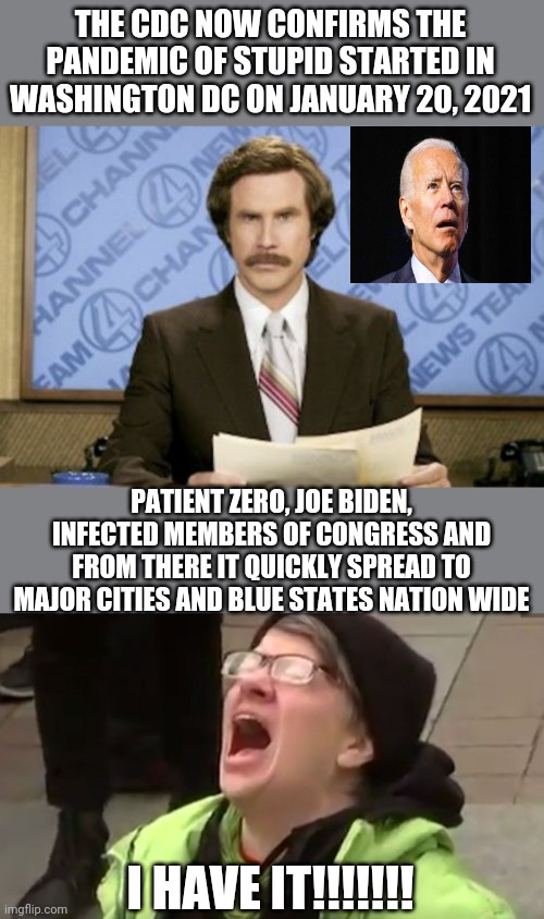THE CDC NOW CONFIRMS THE PANDEMIC OF STUPID STARTED IN WASHINGTON DC ON JANUARY 20, 2021; PATIENT ZERO, JOE BIDEN, INFECTED MEMBERS OF CONGRESS AND FROM THERE IT QUICKLY SPREAD TO MAJOR CITIES AND BLUE STATES NATION WIDE; I HAVE IT!!!!!!! | image tagged in memes,ron burgundy,screaming liberal | made w/ Imgflip meme maker
