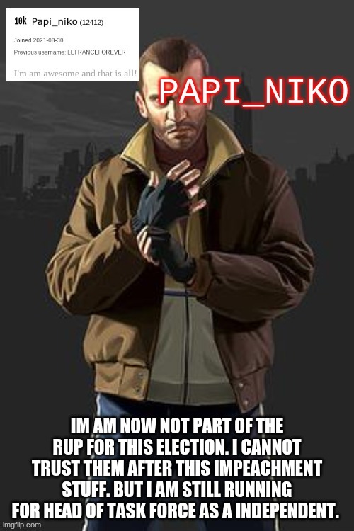 IM AM NOW NOT PART OF THE RUP FOR THIS ELECTION. I CANNOT TRUST THEM AFTER THIS IMPEACHMENT STUFF. BUT I AM STILL RUNNING FOR HEAD OF TASK FORCE AS A INDEPENDENT. | image tagged in papi_niko template | made w/ Imgflip meme maker