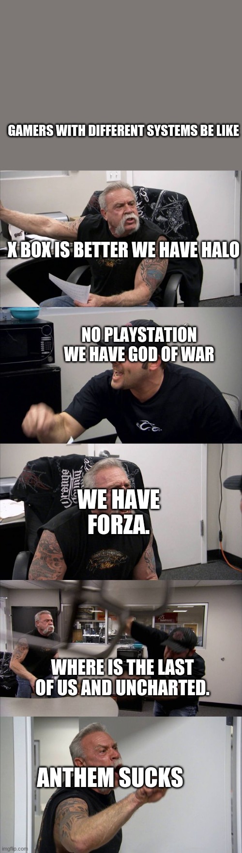 American Chopper Argument | GAMERS WITH DIFFERENT SYSTEMS BE LIKE; X BOX IS BETTER WE HAVE HALO; NO PLAYSTATION WE HAVE GOD OF WAR; WE HAVE FORZA. WHERE IS THE LAST OF US AND UNCHARTED. ANTHEM SUCKS | image tagged in memes,american chopper argument | made w/ Imgflip meme maker
