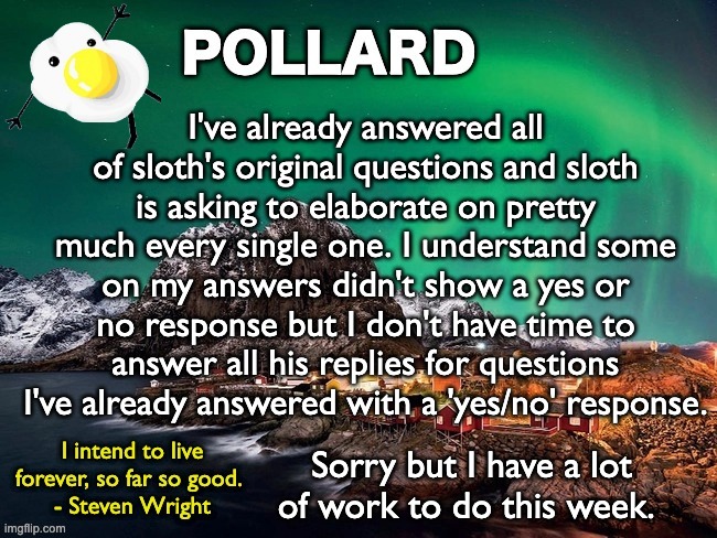 Sorry sloth, but I'll try my best to answer all the questions I can. | I've already answered all of sloth's original questions and sloth is asking to elaborate on pretty much every single one. I understand some on my answers didn't show a yes or no response but I don't have time to answer all his replies for questions I've already answered with a 'yes/no' response. Sorry but I have a lot of work to do this week. | image tagged in pollard template,memes,unfunny | made w/ Imgflip meme maker