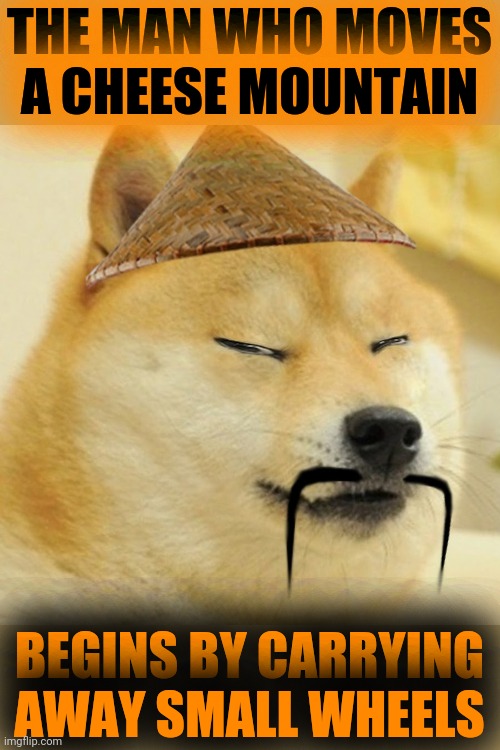 Barkfucius asian Doge Barkfucious | THE MAN WHO MOVES
A CHEESE MOUNTAIN BEGINS BY CARRYING AWAY SMALL WHEELS | image tagged in barkfucius asian doge barkfucious | made w/ Imgflip meme maker