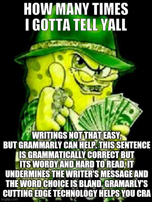 How many times I gotta tell yall? | HOW MANY TIMES I GOTTA TELL YALL; WRITINGS NOT THAT EASY, BUT GRAMMARLY CAN HELP. THIS SENTENCE IS GRAMMATICALLY CORRECT BUT ITS WORDY AND HARD TO READ, IT UNDERMINES THE WRITER'S MESSAGE AND THE WORD CHOICE IS BLAND. GRAMARLY'S CUTTING EDGE TECHNOLOGY HELPS YOU CRA | image tagged in grammarly,memes,funny,spongebob | made w/ Imgflip meme maker