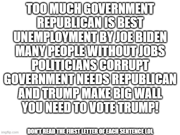 everyone need to read!!11! | TOO MUCH GOVERNMENT
REPUBLICAN IS BEST
UNEMPLOYMENT BY JOE BIDEN
MANY PEOPLE WITHOUT JOBS
POLITICIANS CORRUPT
GOVERNMENT NEEDS REPUBLICAN
AND TRUMP MAKE BIG WALL
YOU NEED TO VOTE TRUMP! DON'T READ THE FIRST LETTER OF EACH SENTENCE LOL | made w/ Imgflip meme maker