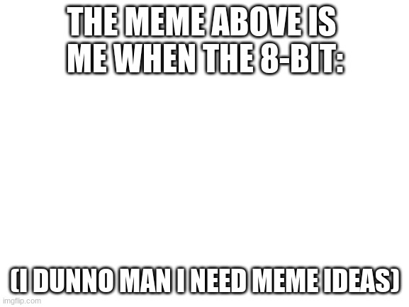 Like- HeLp- | THE MEME ABOVE IS 
ME WHEN THE 8-BIT:; (I DUNNO MAN I NEED MEME IDEAS) | image tagged in blank white template | made w/ Imgflip meme maker