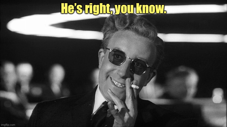 Doctor Strangelove says... | He’s right, you know. | image tagged in doctor strangelove says | made w/ Imgflip meme maker