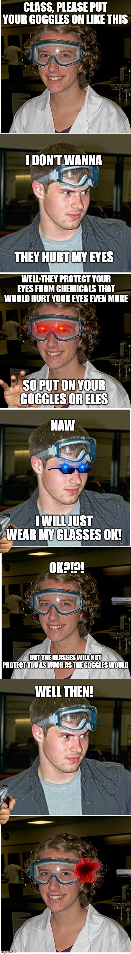 Another long goggle meme | CLASS, PLEASE PUT YOUR GOGGLES ON LIKE THIS; I DON'T WANNA; THEY HURT MY EYES; WELL THEY PROTECT YOUR EYES FROM CHEMICALS THAT WOULD HURT YOUR EYES EVEN MORE; SO PUT ON YOUR GOGGLES OR ELES; NAW; I WILL JUST WEAR MY GLASSES OK! OK?!?! BUT THE GLASSES WILL NOT PROTECT YOU AS MUCH AS THE GOGGLES WOULD; WELL THEN! | image tagged in funny | made w/ Imgflip meme maker