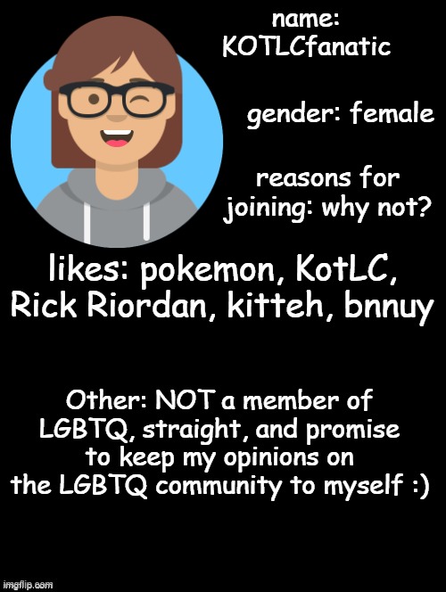 i was seeing these everywhere, so... | name: KOTLCfanatic; gender: female; reasons for joining: why not? likes: pokemon, KotLC, Rick Riordan, kitteh, bnnuy; Other: NOT a member of LGBTQ, straight, and promise to keep my opinions on the LGBTQ community to myself :) | image tagged in allow us to introduce ourselves | made w/ Imgflip meme maker