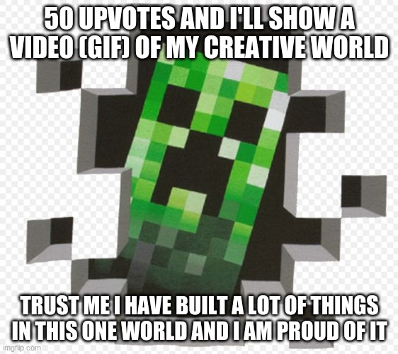I promise, I am a little shy to show it, but I will | 50 UPVOTES AND I'LL SHOW A VIDE0 (GIF) OF MY CREATIVE WORLD; TRUST ME I HAVE BUILT A LOT OF THINGS IN THIS ONE WORLD AND I AM PROUD OF IT | image tagged in minecraft,creative world,50 upvotes | made w/ Imgflip meme maker