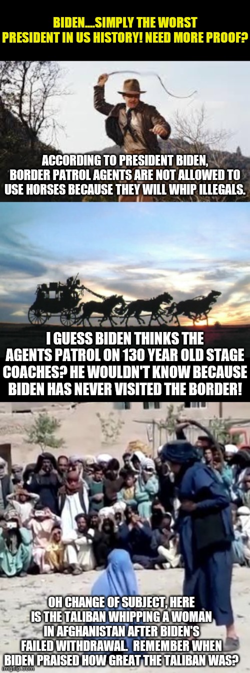 I don't have buyer's remorse with Biden because I was not stupid enough to vote for him. How about you? | BIDEN....SIMPLY THE WORST PRESIDENT IN US HISTORY! NEED MORE PROOF? ACCORDING TO PRESIDENT BIDEN, BORDER PATROL AGENTS ARE NOT ALLOWED TO USE HORSES BECAUSE THEY WILL WHIP ILLEGALS. I GUESS BIDEN THINKS THE AGENTS PATROL ON 130 YEAR OLD STAGE COACHES? HE WOULDN'T KNOW BECAUSE BIDEN HAS NEVER VISITED THE BORDER! OH CHANGE OF SUBJECT, HERE IS THE TALIBAN WHIPPING A WOMAN IN AFGHANISTAN AFTER BIDEN'S FAILED WITHDRAWAL.  REMEMBER WHEN BIDEN PRAISED HOW GREAT THE TALIBAN WAS? | image tagged in whip,stagecoach,remove,biden,failure,liberal hypocrisy | made w/ Imgflip meme maker