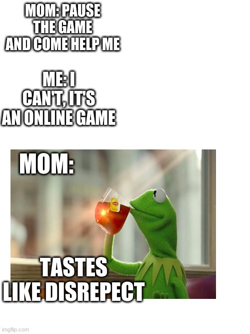Blank White Template | MOM: PAUSE THE GAME AND COME HELP ME; ME: I CAN'T, IT'S AN ONLINE GAME; MOM:; TASTES LIKE DISREPECT | image tagged in blank white template | made w/ Imgflip meme maker