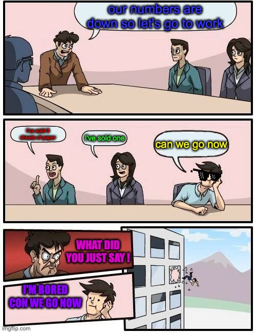 Boardroom Meeting Suggestion Meme | our numbers are down so let's go to work; I've sold 3 sheets of paper; I've sold one; can we go now; WHAT DID YOU JUST SAY ! I'M BORED CON WE GO NOW | image tagged in memes,boardroom meeting suggestion | made w/ Imgflip meme maker
