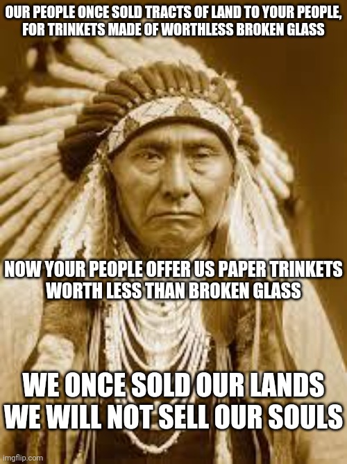 100$ for a soul | OUR PEOPLE ONCE SOLD TRACTS OF LAND TO YOUR PEOPLE,
FOR TRINKETS MADE OF WORTHLESS BROKEN GLASS; NOW YOUR PEOPLE OFFER US PAPER TRINKETS
WORTH LESS THAN BROKEN GLASS; WE ONCE SOLD OUR LANDS
WE WILL NOT SELL OUR SOULS | image tagged in native american,covid,covid vaccine,i fear no man | made w/ Imgflip meme maker
