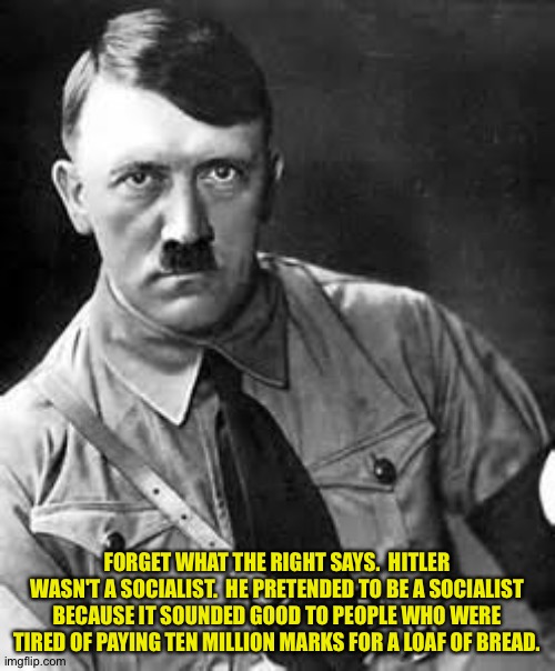 He fooled everybody. (Mod note: true) | FORGET WHAT THE RIGHT SAYS.  HITLER WASN'T A SOCIALIST.  HE PRETENDED TO BE A SOCIALIST BECAUSE IT SOUNDED GOOD TO PEOPLE WHO WERE TIRED OF PAYING TEN MILLION MARKS FOR A LOAF OF BREAD. | image tagged in adolf hitler | made w/ Imgflip meme maker