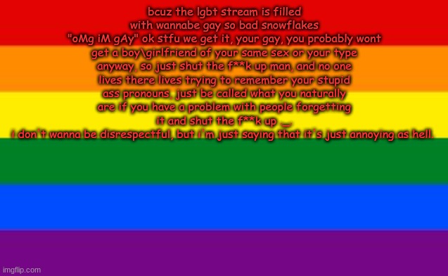 omg guys im not being disrespectful this is just my opinion !1!!1!1!!! | bcuz the lgbt stream is filled with wannabe gay so bad snowflakes
"oMg iM gAy" ok stfu we get it, your gay, you probably wont get a boy\girlfriend of your same sex or your type anyway, so just shut the f**k up man, and no one lives there lives trying to remember your stupid ass pronouns, just be called what you naturally are if you have a problem with people forgetting it and shut the f**k up ._.
i don't wanna be disrespectful, but i'm just saying that it's just annoying as hell. | image tagged in gay flag | made w/ Imgflip meme maker
