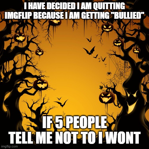Hi | I HAVE DECIDED I AM QUITTING IMGFLIP BECAUSE I AM GETTING "BULLIED"; IF 5 PEOPLE TELL ME NOT TO I WONT | image tagged in halloween,bullshit,dude wtf | made w/ Imgflip meme maker