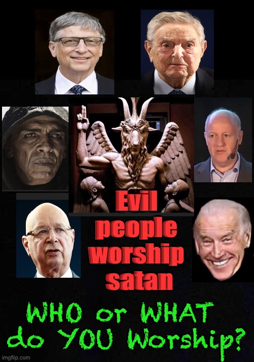 These are the GLOBALISTS, who are Playing Us, like chess pieces | Evil 
people 
worship 
satan; WHO or WHAT 
do YOU Worship? | image tagged in memes,globalists,power money control,sorros gates biden obama,peter daszac fauci klaus,they will rule unless we stop them | made w/ Imgflip meme maker