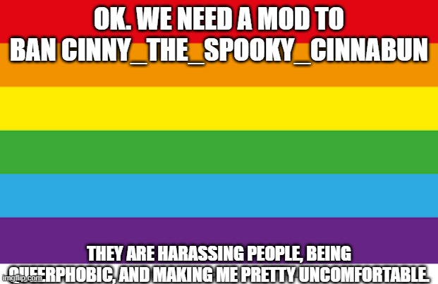 Lgbtqp |  OK. WE NEED A MOD TO BAN CINNY_THE_SPOOKY_CINNABUN; THEY ARE HARASSING PEOPLE, BEING QUEERPHOBIC, AND MAKING ME PRETTY UNCOMFORTABLE. | image tagged in lgbtqp | made w/ Imgflip meme maker