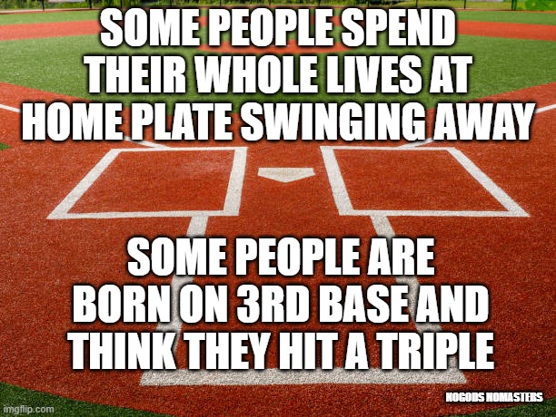 Home Plate View |  SOME PEOPLE SPEND THEIR WHOLE LIVES AT HOME PLATE SWINGING AWAY; SOME PEOPLE ARE BORN ON 3RD BASE AND THINK THEY HIT A TRIPLE; NOGODS NOMASTERS | image tagged in home plate view | made w/ Imgflip meme maker