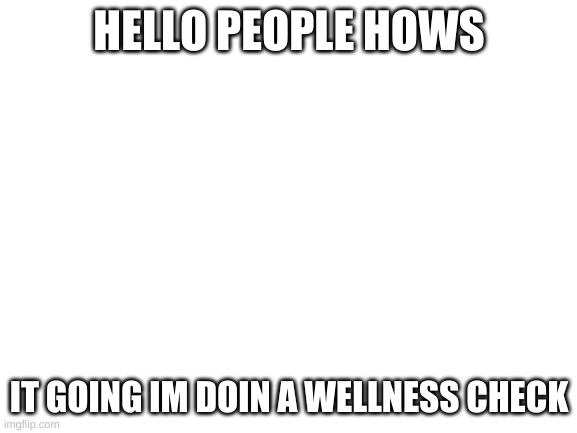 wellness check | HELLO PEOPLE HOWS; IT GOING IM DOIN A WELLNESS CHECK | image tagged in blank white template | made w/ Imgflip meme maker