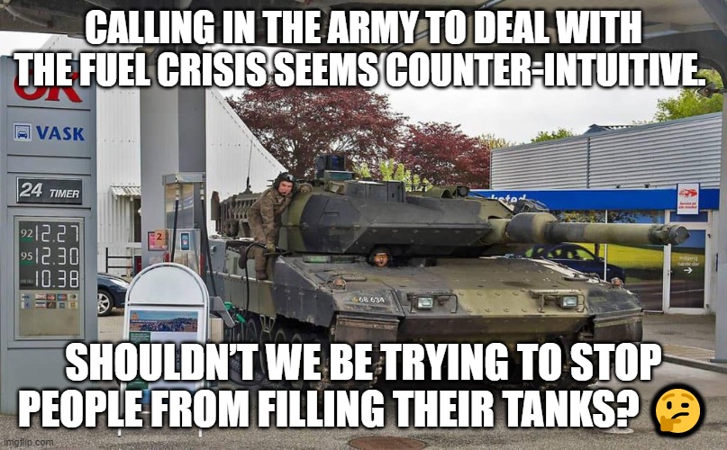 Army | CALLING IN THE ARMY TO DEAL WITH THE FUEL CRISIS SEEMS COUNTER-INTUITIVE. SHOULDN’T WE BE TRYING TO STOP PEOPLE FROM FILLING THEIR TANKS? 🤔 | image tagged in tank | made w/ Imgflip meme maker