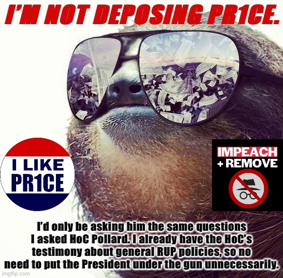 Pr1ce’s deposition would be repetitive and unnecessary. We don’t need it for the trial. | I’M NOT DEPOSING PR1CE. I’d only be asking him the same questions I asked HoC Pollard. I already have the HoC’s testimony about general RUP policies, so no need to put the President under the gun unnecessarily. | image tagged in sloth shades,impeach,the,incognito,guy,impeach ig | made w/ Imgflip meme maker